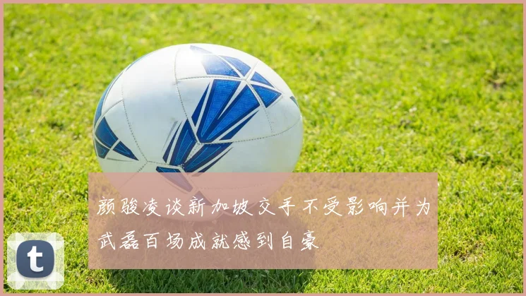 颜骏凌谈新加坡交手不受影响并为武磊百场成就感到自豪