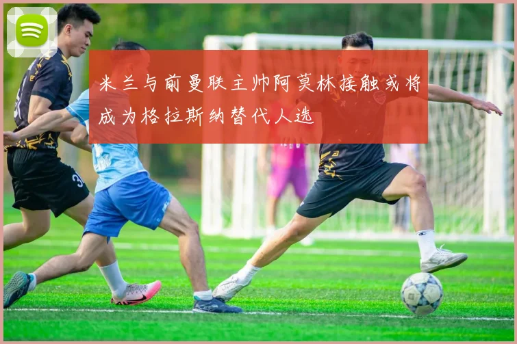 米兰与前曼联主帅阿莫林接触或将成为格拉斯纳替代人选