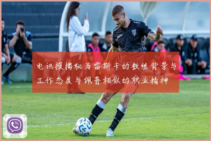 电讯报揭秘马雷斯卡的教练背景与工作态度与佩普相似的职业精神