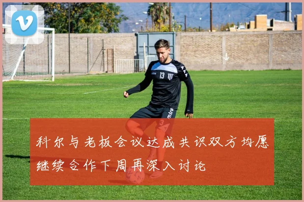 科尔与老板会议达成共识双方均愿继续合作下周再深入讨论
