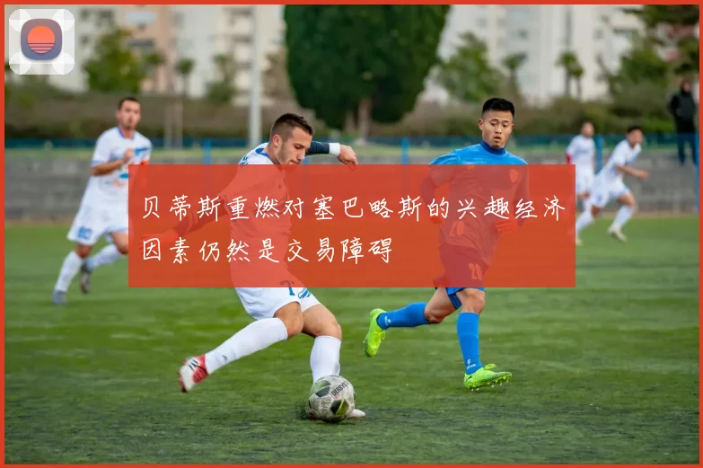 贝蒂斯重燃对塞巴略斯的兴趣经济因素仍然是交易障碍