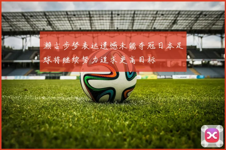 濑古步梦表达遗憾未能夺冠日本足球将继续努力追求更高目标