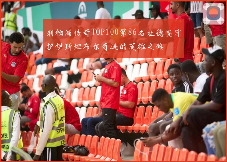 利物浦传奇TOP100第86名杜德克守护伊斯坦布尔奇迹的英雄之路