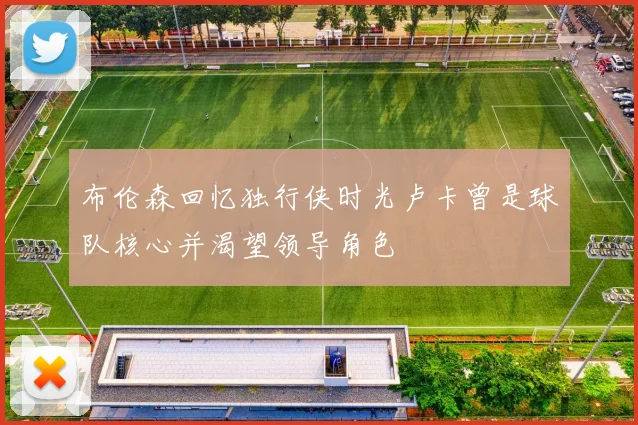 布伦森回忆独行侠时光卢卡曾是球队核心并渴望领导角色