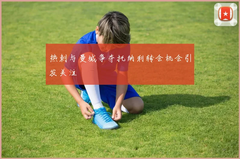 热刺与曼城争夺托纳利转会机会引发关注