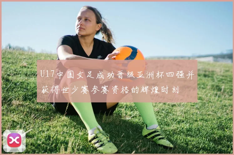 U17中国女足成功晋级亚洲杯四强并获得世少赛参赛资格的辉煌时刻