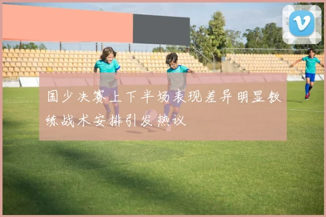 国少决赛上下半场表现差异明显教练战术安排引发热议