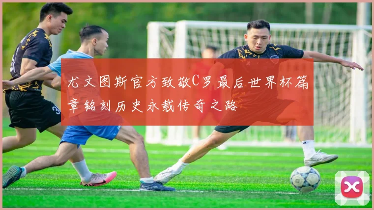 尤文图斯官方致敬C罗最后世界杯篇章铭刻历史永载传奇之路